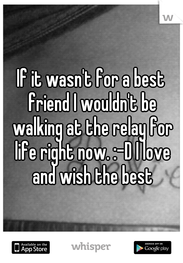 If it wasn't for a best friend I wouldn't be walking at the relay for life right now. :-D I love and wish the best