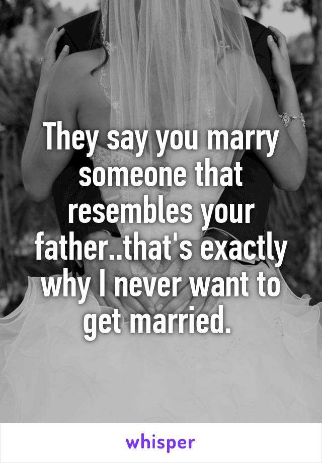 They say you marry someone that resembles your father..that's exactly why I never want to get married. 