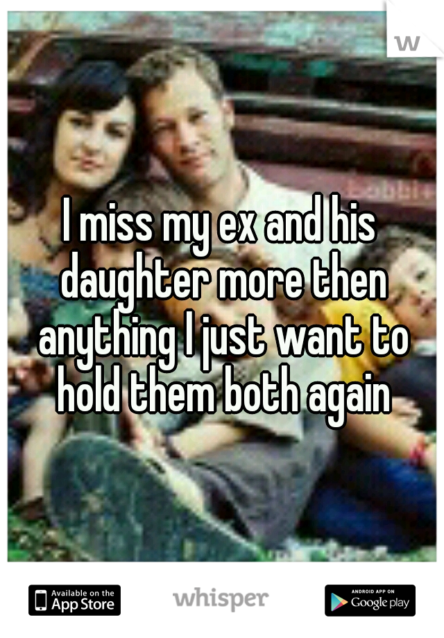I miss my ex and his daughter more then anything I just want to hold them both again