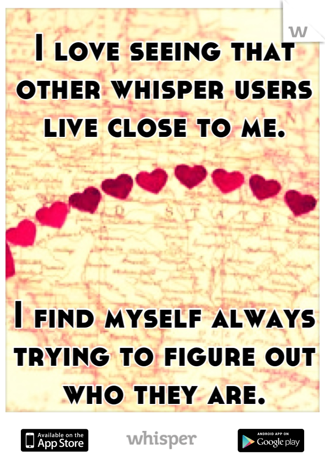 I love seeing that other whisper users live close to me. 




I find myself always trying to figure out who they are.