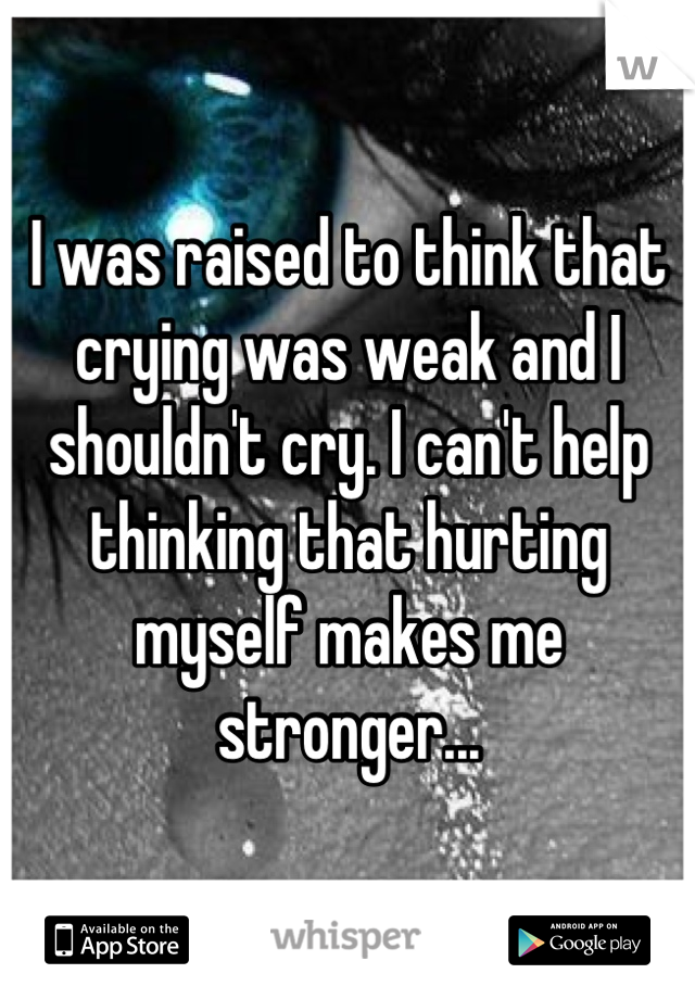 I was raised to think that crying was weak and I shouldn't cry. I can't help thinking that hurting myself makes me stronger...