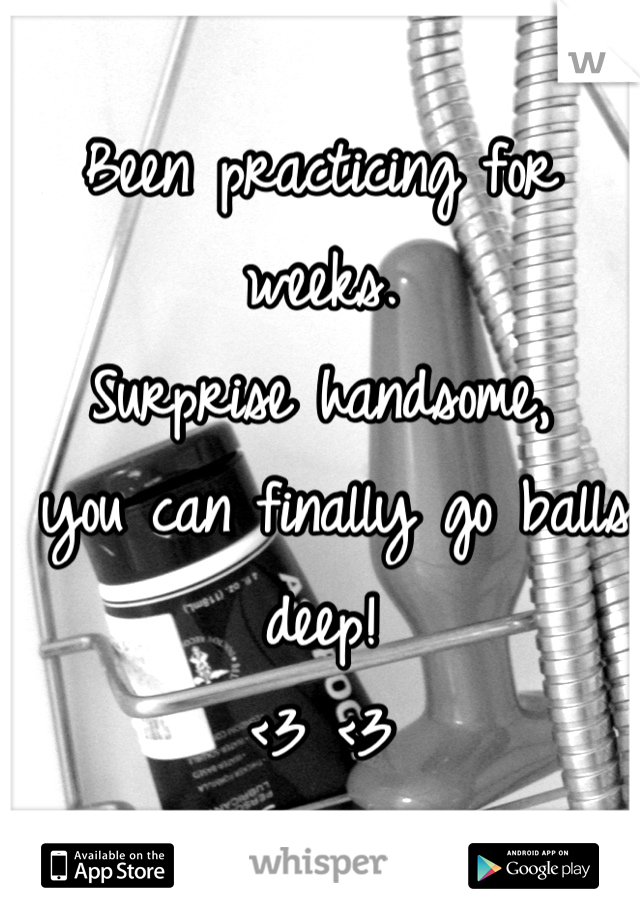 Been practicing for weeks.
Surprise handsome,
 you can finally go balls deep! 
<3 <3