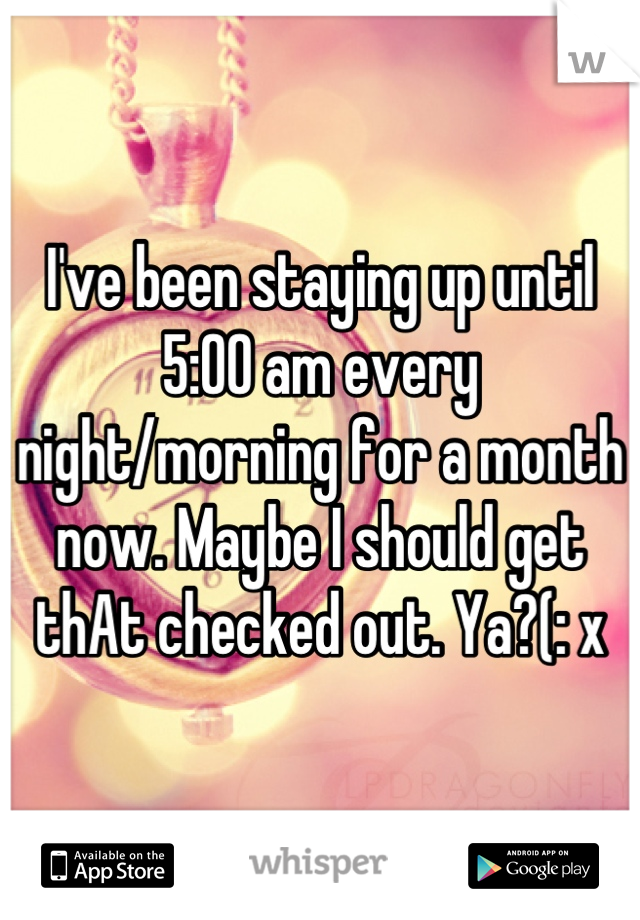 I've been staying up until 5:00 am every night/morning for a month now. Maybe I should get thAt checked out. Ya?(: x