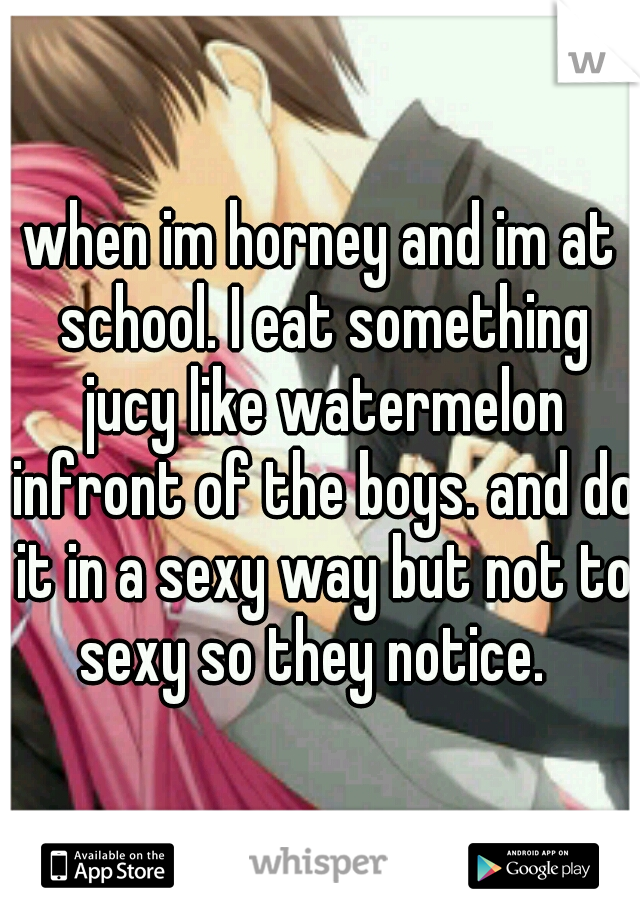 when im horney and im at school. I eat something jucy like watermelon infront of the boys. and do it in a sexy way but not to sexy so they notice.  