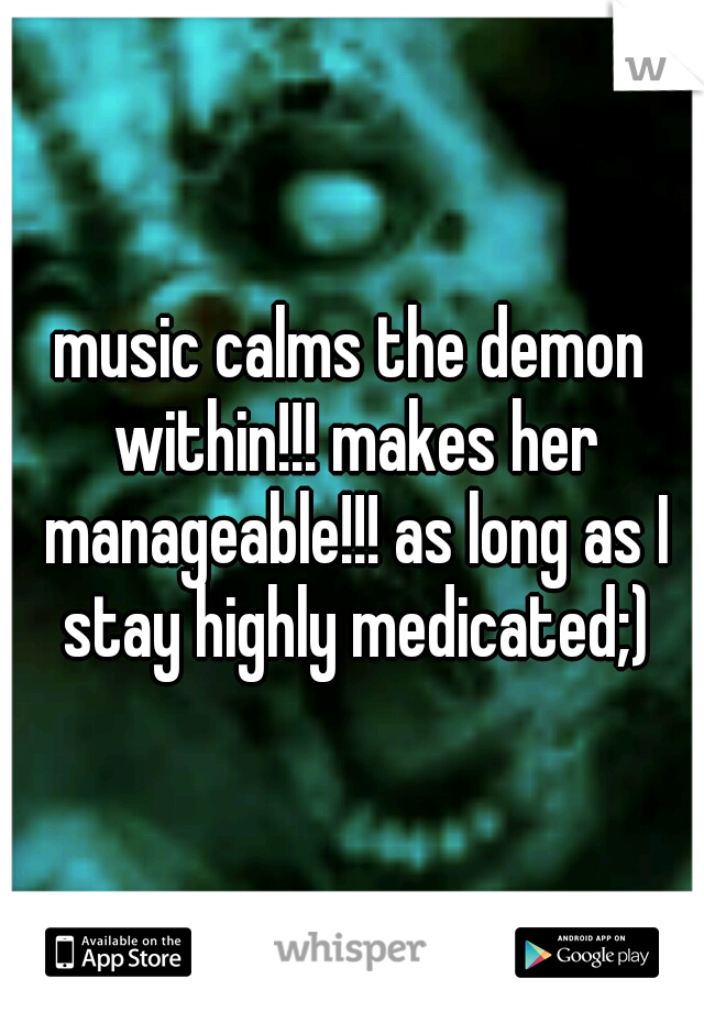 music calms the demon within!!! makes her manageable!!! as long as I stay highly medicated;)