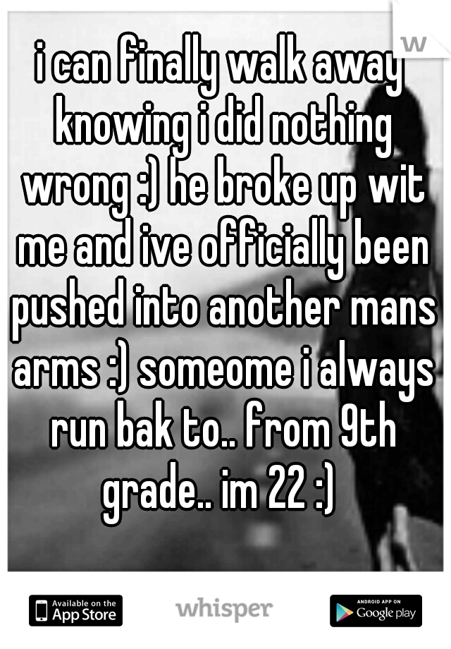 i can finally walk away knowing i did nothing wrong :) he broke up wit me and ive officially been pushed into another mans arms :) someome i always run bak to.. from 9th grade.. im 22 :) 