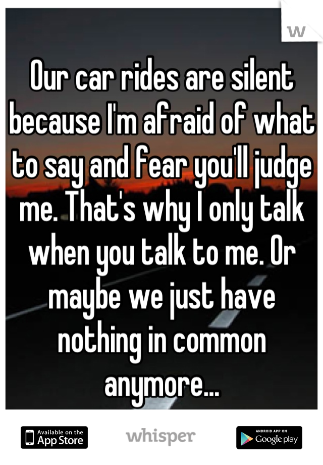 Our car rides are silent because I'm afraid of what to say and fear you'll judge me. That's why I only talk when you talk to me. Or maybe we just have nothing in common anymore...
