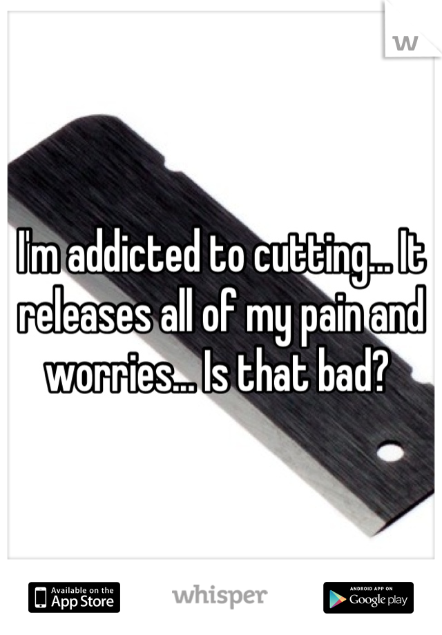 I'm addicted to cutting... It releases all of my pain and worries... Is that bad? 