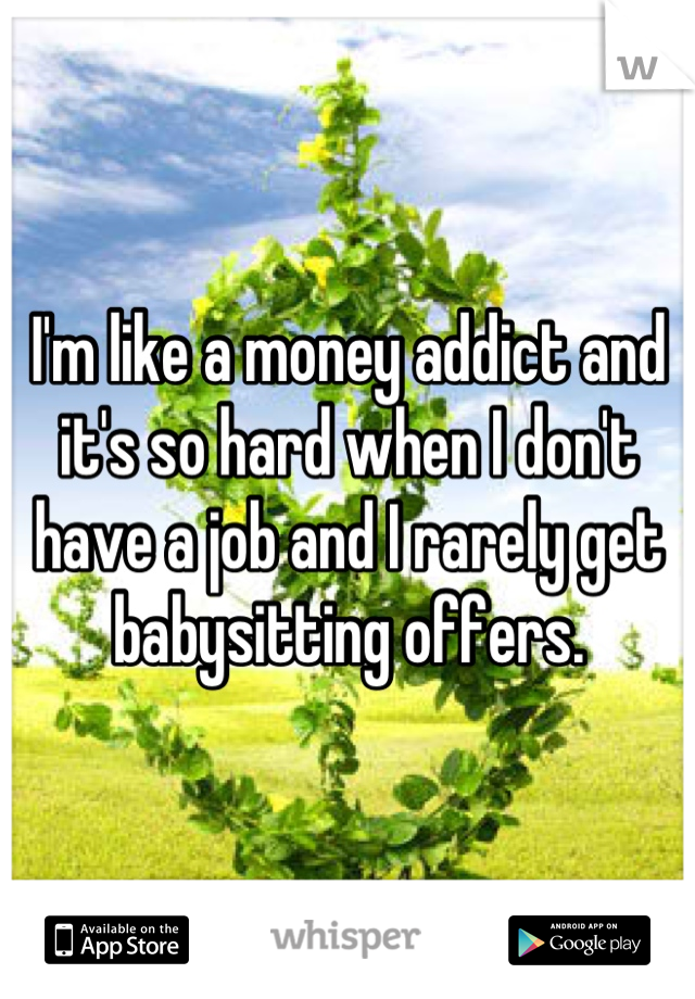 I'm like a money addict and it's so hard when I don't have a job and I rarely get babysitting offers.