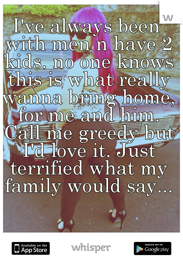 I've always been with men n have 2 kids. no one knows this is what really wanna bring home, for me and him. Call me greedy but I'd love it. Just terrified what my family would say...