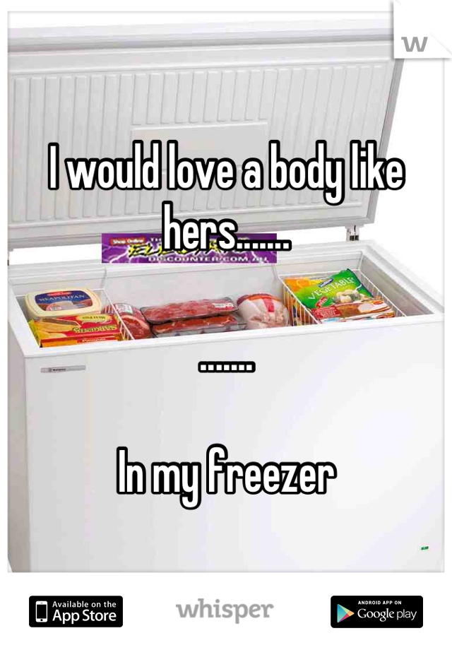 I would love a body like hers.......

.......

In my freezer