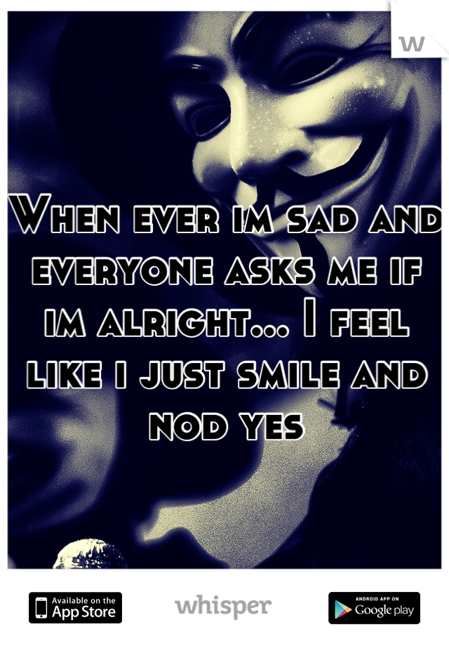 When ever im sad and everyone asks me if im alright... I feel like i just smile and nod yes