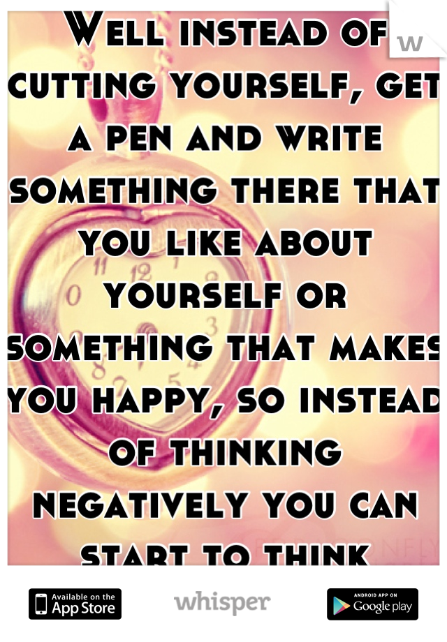 Well instead of cutting yourself, get a pen and write something there that you like about yourself or something that makes you happy, so instead of thinking negatively you can start to think positively