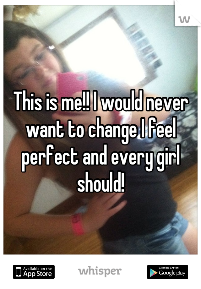 This is me!! I would never want to change I feel perfect and every girl should!