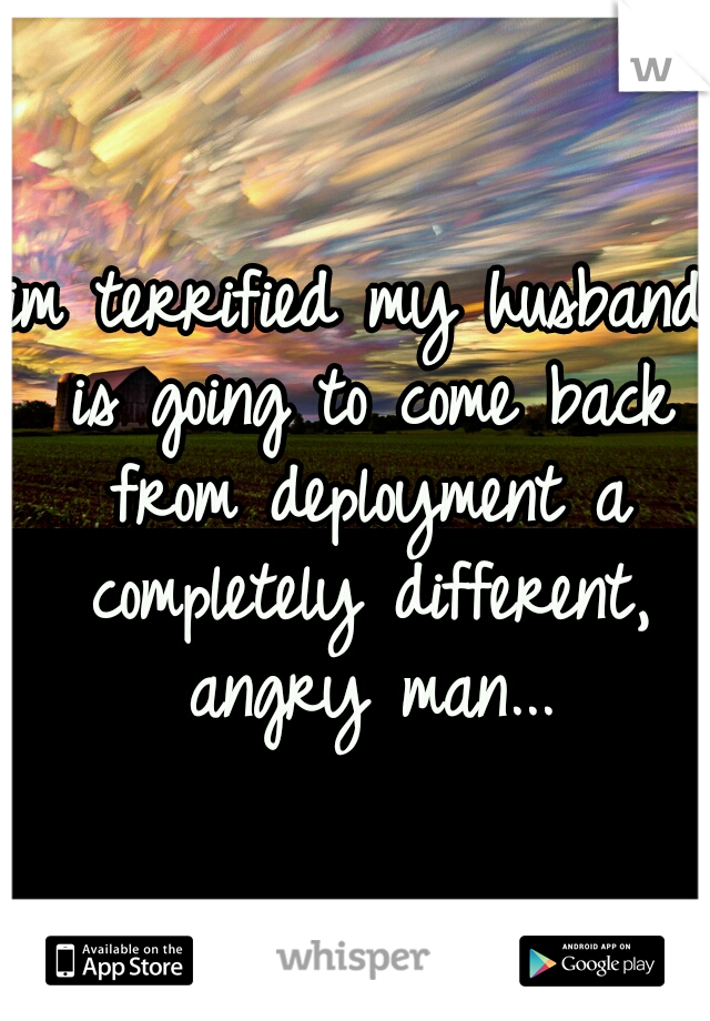 im terrified my husband is going to come back from deployment a completely different, angry man...