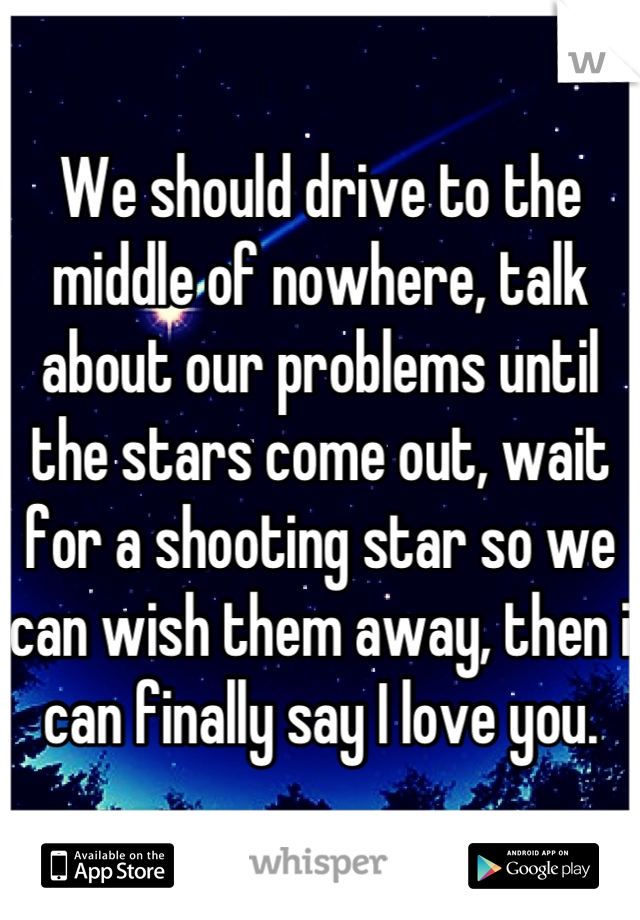 We should drive to the middle of nowhere, talk about our problems until the stars come out, wait for a shooting star so we can wish them away, then i can finally say I love you.