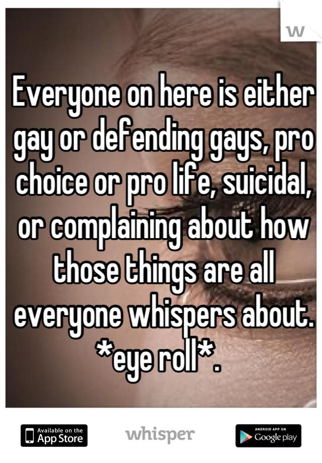 Everyone on here is either gay or defending gays, pro choice or pro life, suicidal, or complaining about how those things are all everyone whispers about. *eye roll*.  