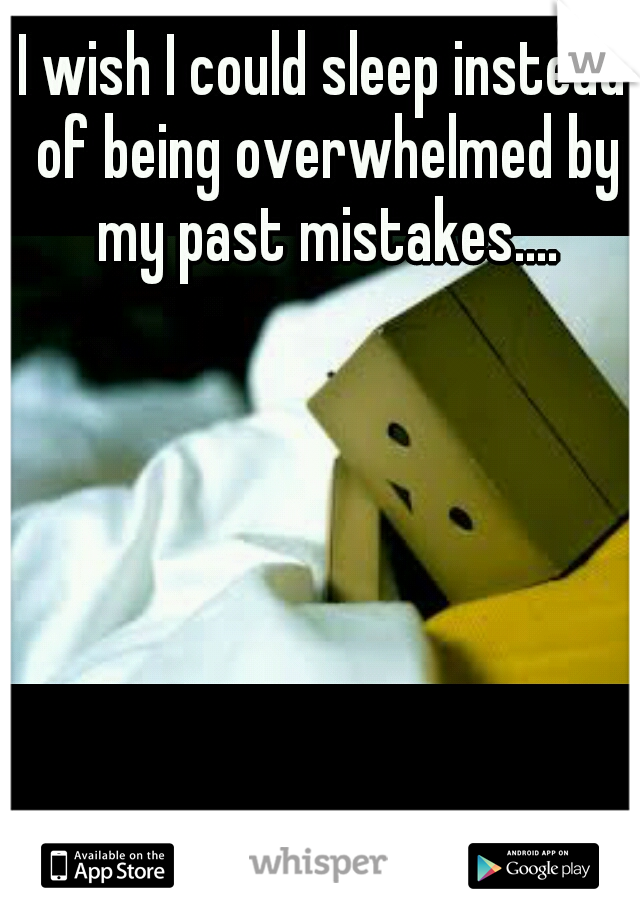 I wish I could sleep instead of being overwhelmed by my past mistakes....
