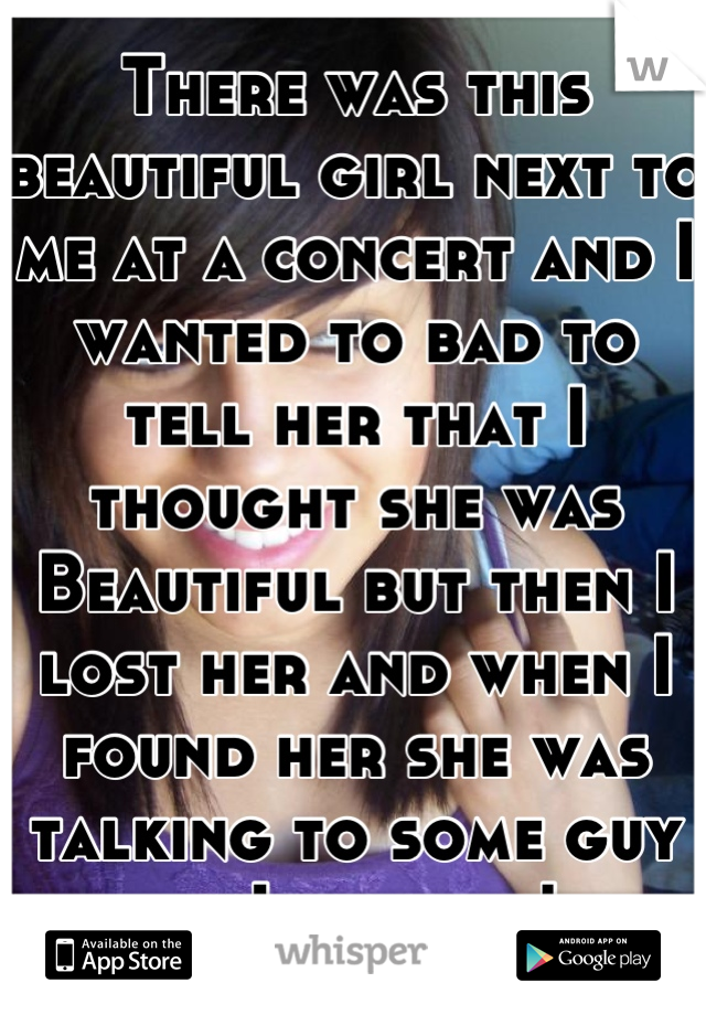 There was this beautiful girl next to me at a concert and I wanted to bad to tell her that I thought she was Beautiful but then I lost her and when I found her she was talking to some guy so I gave up!