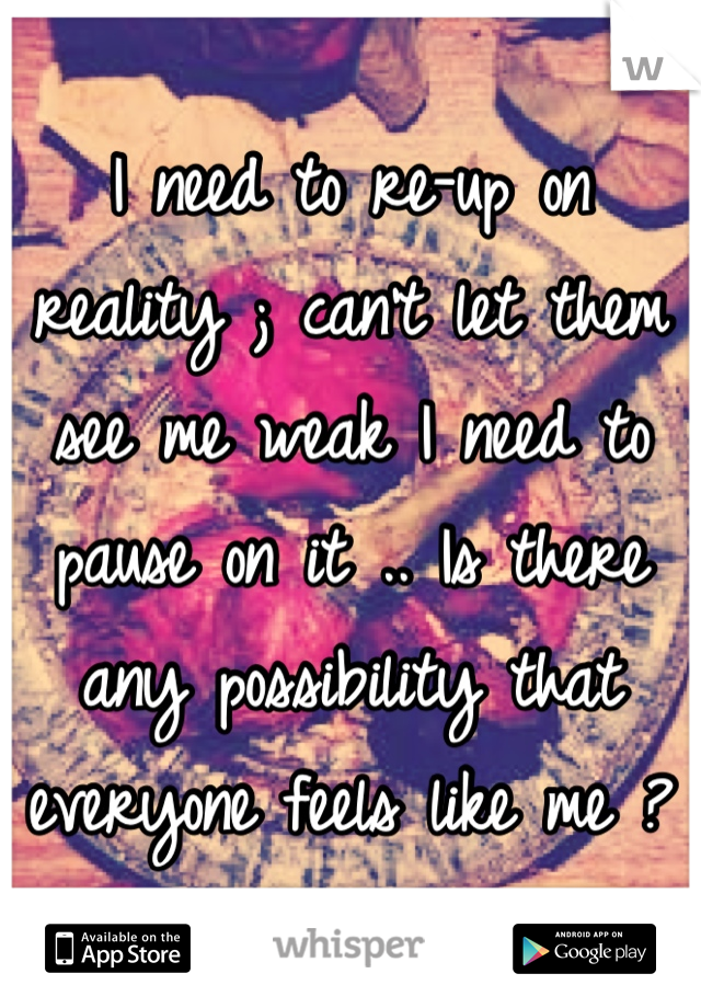 I need to re-up on reality ; can't let them see me weak I need to pause on it .. Is there any possibility that everyone feels like me ?