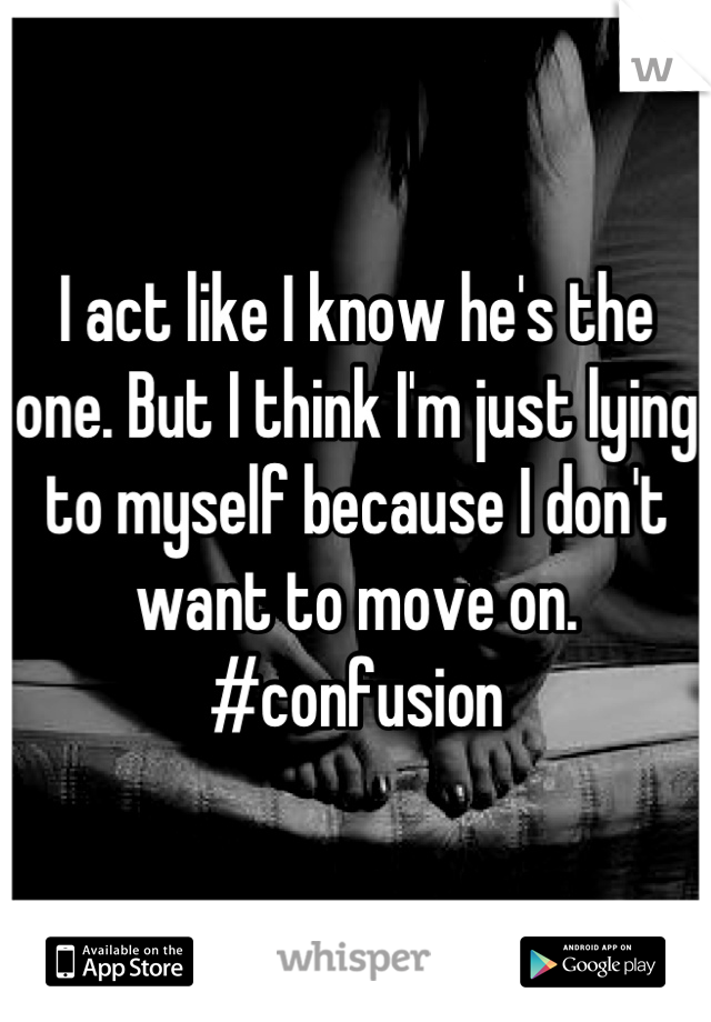 I act like I know he's the one. But I think I'm just lying to myself because I don't want to move on. #confusion