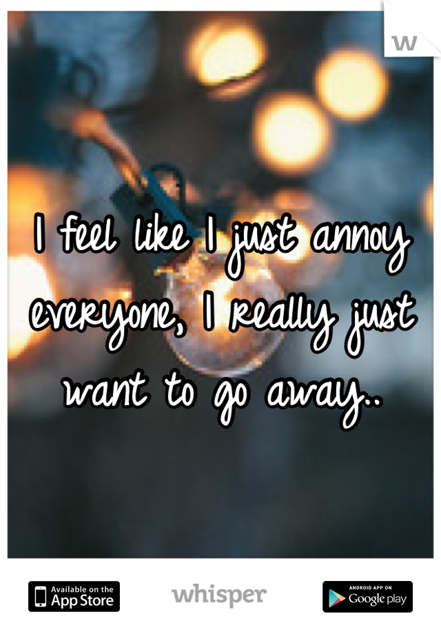 I feel like I just annoy everyone, I really just want to go away..