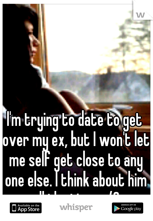 I'm trying to date to get over my ex, but I won't let me self get close to any one else. I think about him all the time </3