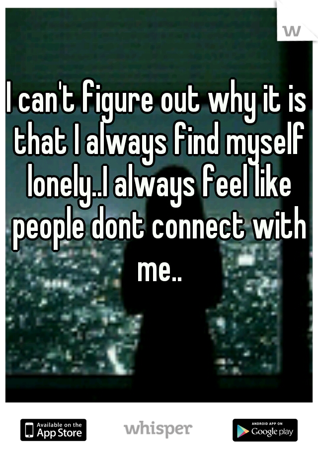 I can't figure out why it is that I always find myself lonely..I always feel like people dont connect with me..
