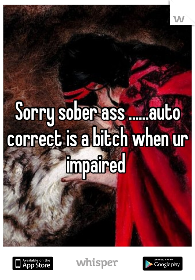 Sorry sober ass ......auto correct is a bitch when ur impaired 
