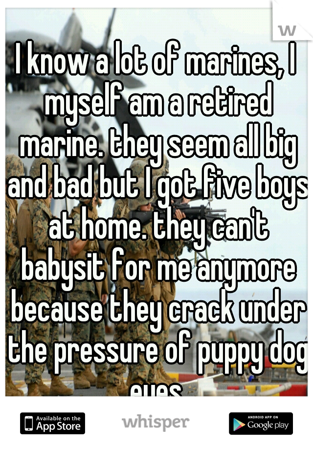 I know a lot of marines, I myself am a retired marine. they seem all big and bad but I got five boys at home. they can't babysit for me anymore because they crack under the pressure of puppy dog eyes.