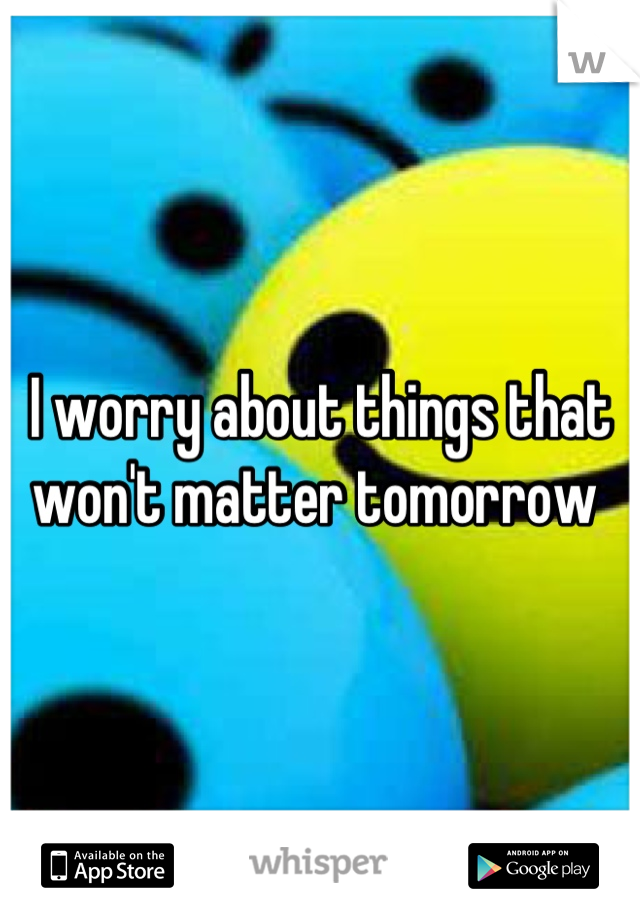 I worry about things that won't matter tomorrow 