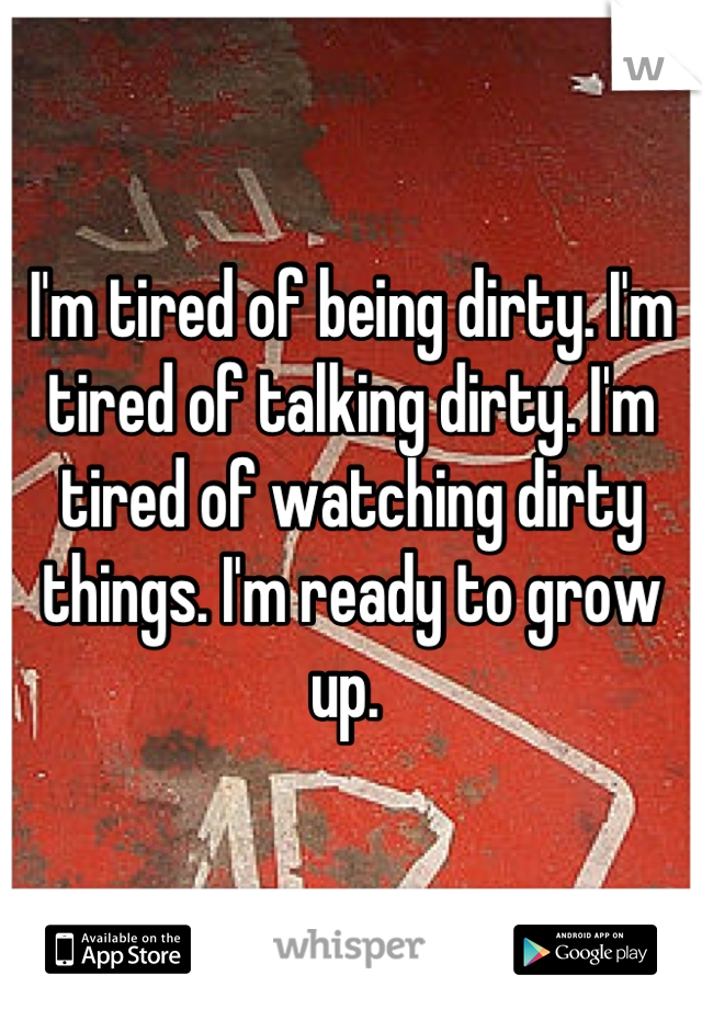 I'm tired of being dirty. I'm tired of talking dirty. I'm tired of watching dirty things. I'm ready to grow up. 