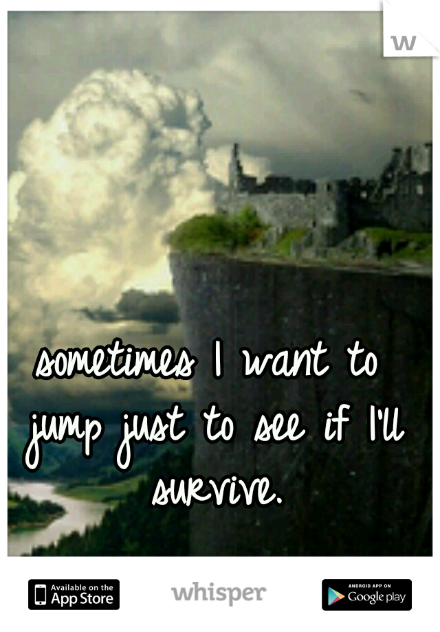 sometimes I want to jump just to see if I'll survive.