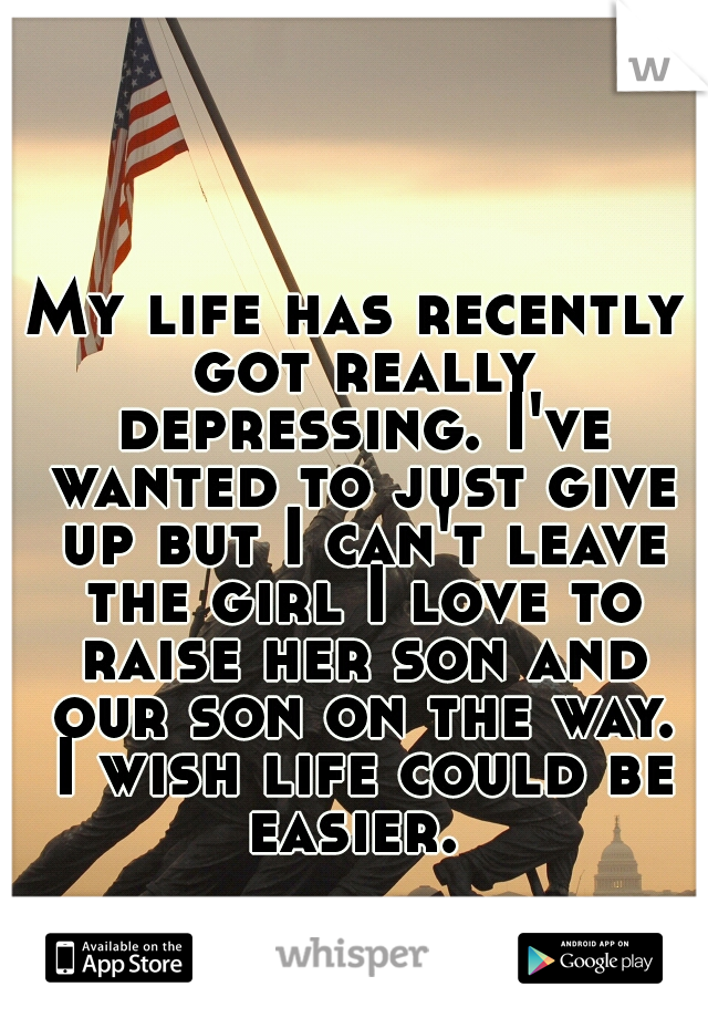My life has recently got really depressing. I've wanted to just give up but I can't leave the girl I love to raise her son and our son on the way. I wish life could be easier. 