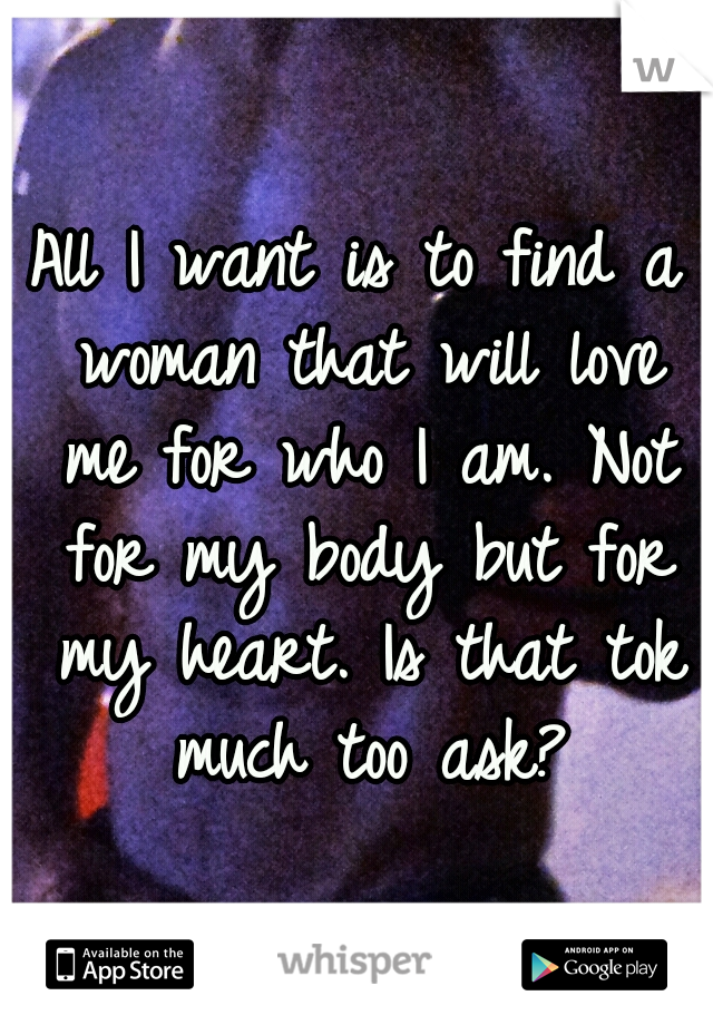 All I want is to find a woman that will love me for who I am. Not for my body but for my heart. Is that tok much too ask?