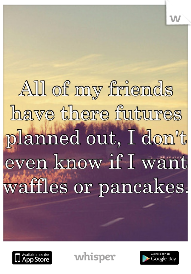All of my friends have there futures planned out, I don't even know if I want waffles or pancakes.