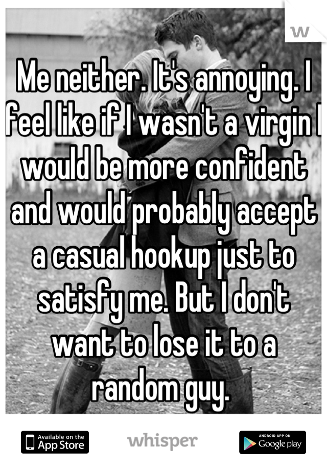 Me neither. It's annoying. I feel like if I wasn't a virgin I would be more confident and would probably accept a casual hookup just to satisfy me. But I don't want to lose it to a random guy. 