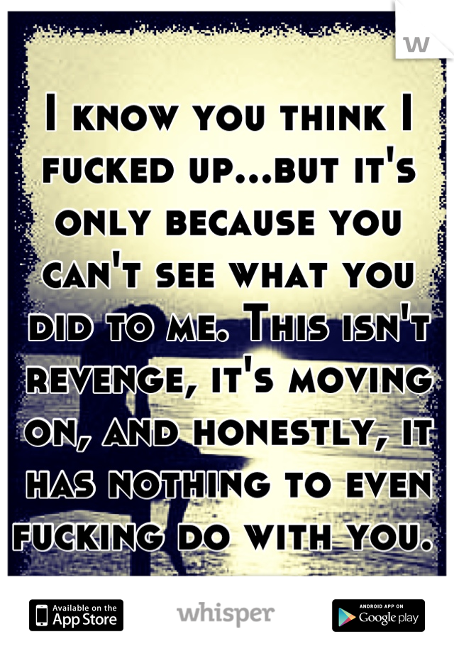 I know you think I fucked up...but it's only because you can't see what you did to me. This isn't revenge, it's moving on, and honestly, it has nothing to even fucking do with you. 