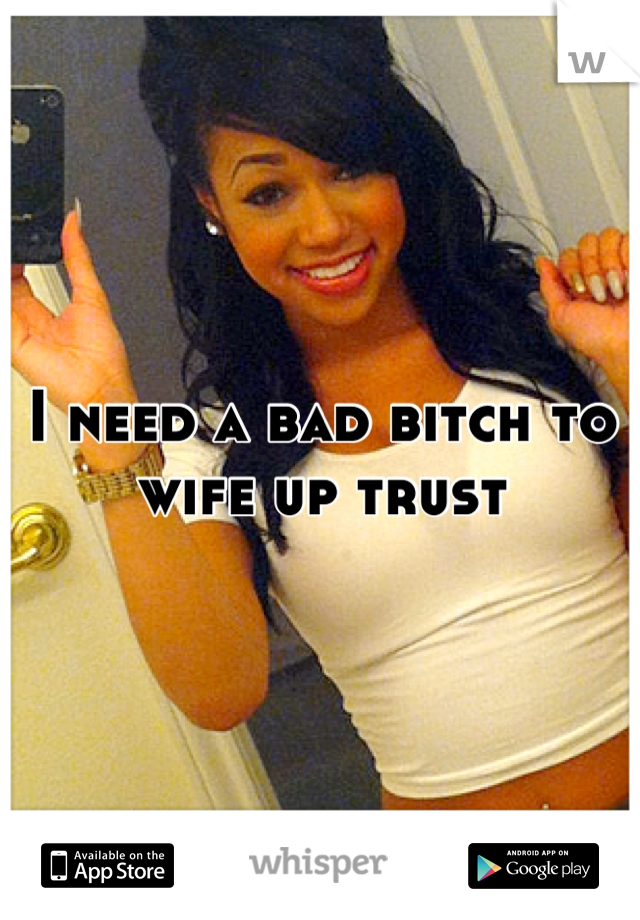 I need a bad bitch to wife up trust