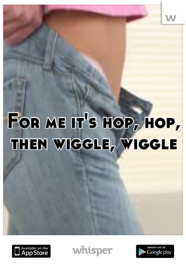 For me it's hop, hop, then wiggle, wiggle