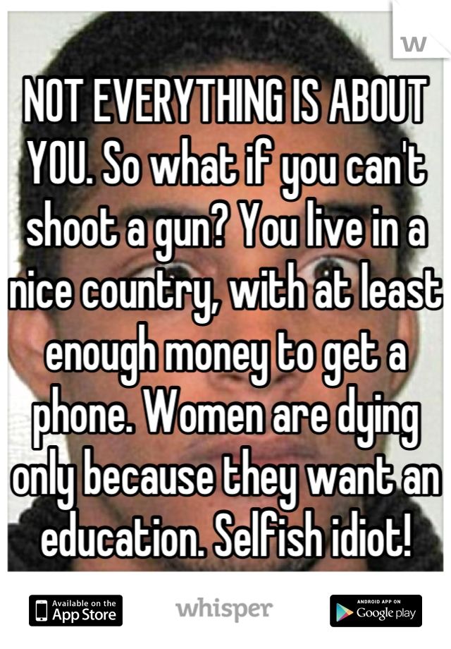 NOT EVERYTHING IS ABOUT YOU. So what if you can't shoot a gun? You live in a nice country, with at least enough money to get a phone. Women are dying only because they want an education. Selfish idiot!