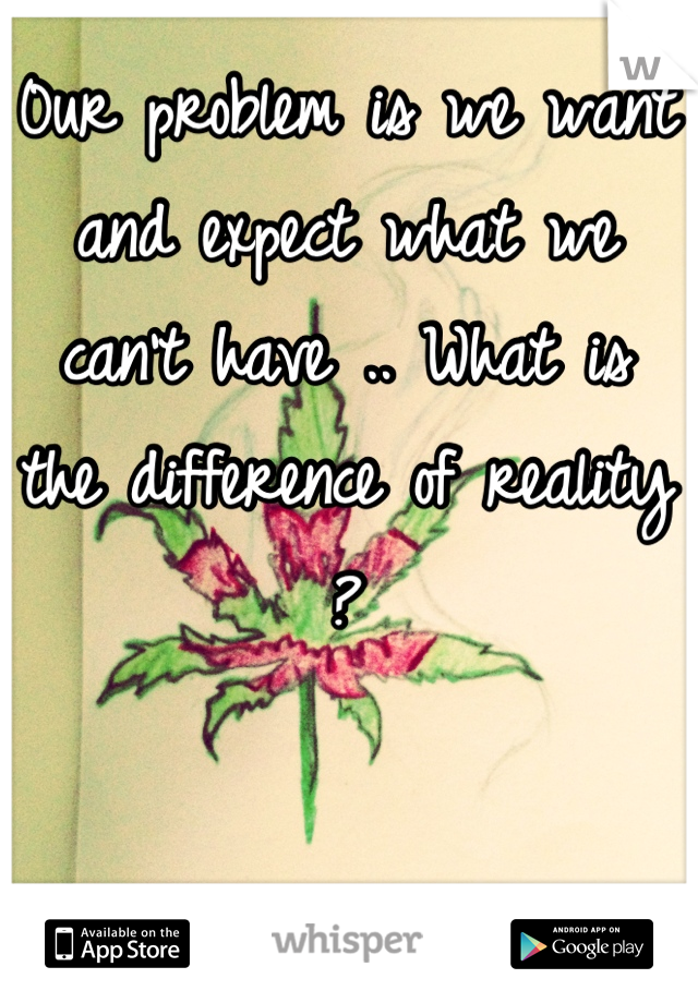 0ur problem is we want and expect what we can't have .. What is the difference of reality ?
