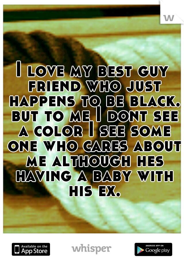 I love my best guy friend who just happens to be black. but to me I dont see a color I see some one who cares about me although hes having a baby with his ex.