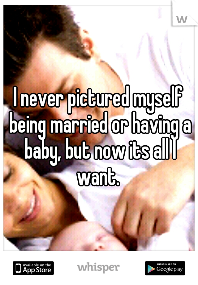 I never pictured myself being married or having a baby, but now its all I want. 