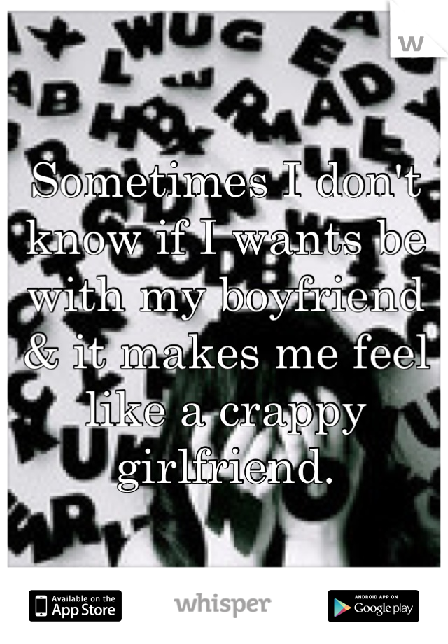 Sometimes I don't know if I wants be with my boyfriend & it makes me feel like a crappy girlfriend.