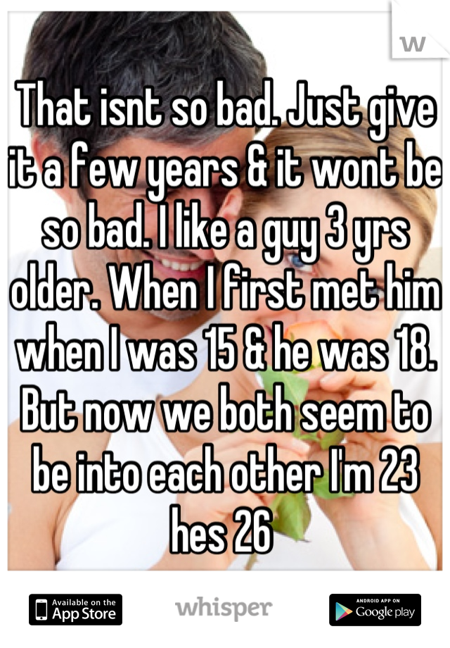 That isnt so bad. Just give it a few years & it wont be so bad. I like a guy 3 yrs older. When I first met him when I was 15 & he was 18. But now we both seem to be into each other I'm 23 hes 26 