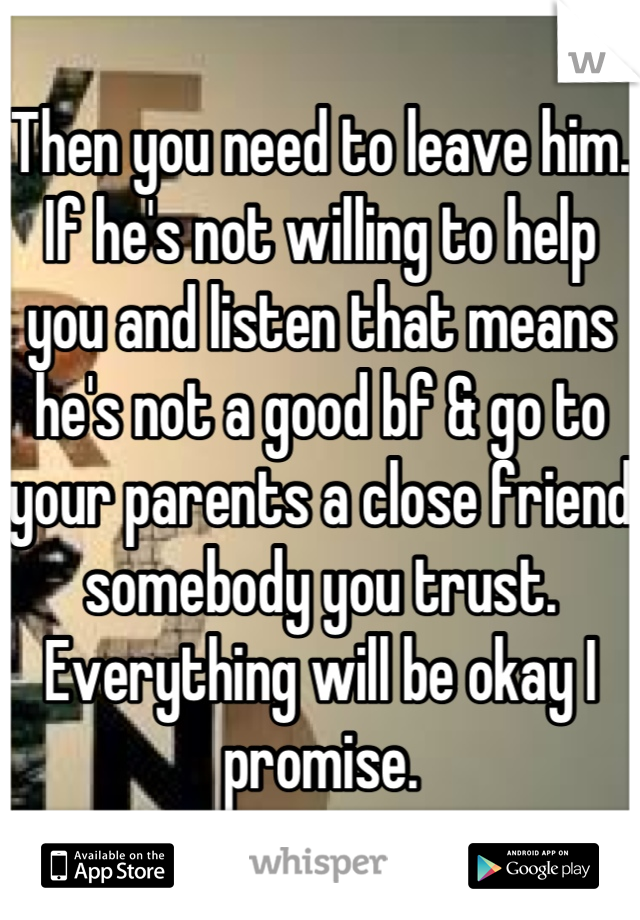 Then you need to leave him. If he's not willing to help you and listen that means he's not a good bf & go to your parents a close friend somebody you trust. Everything will be okay I promise.