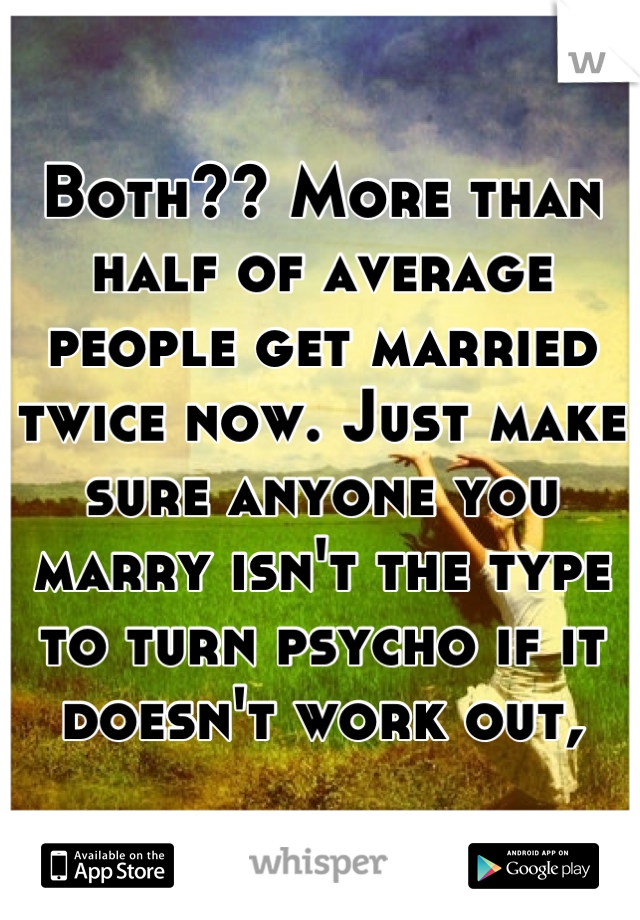 Both?? More than half of average people get married twice now. Just make sure anyone you marry isn't the type to turn psycho if it doesn't work out,
