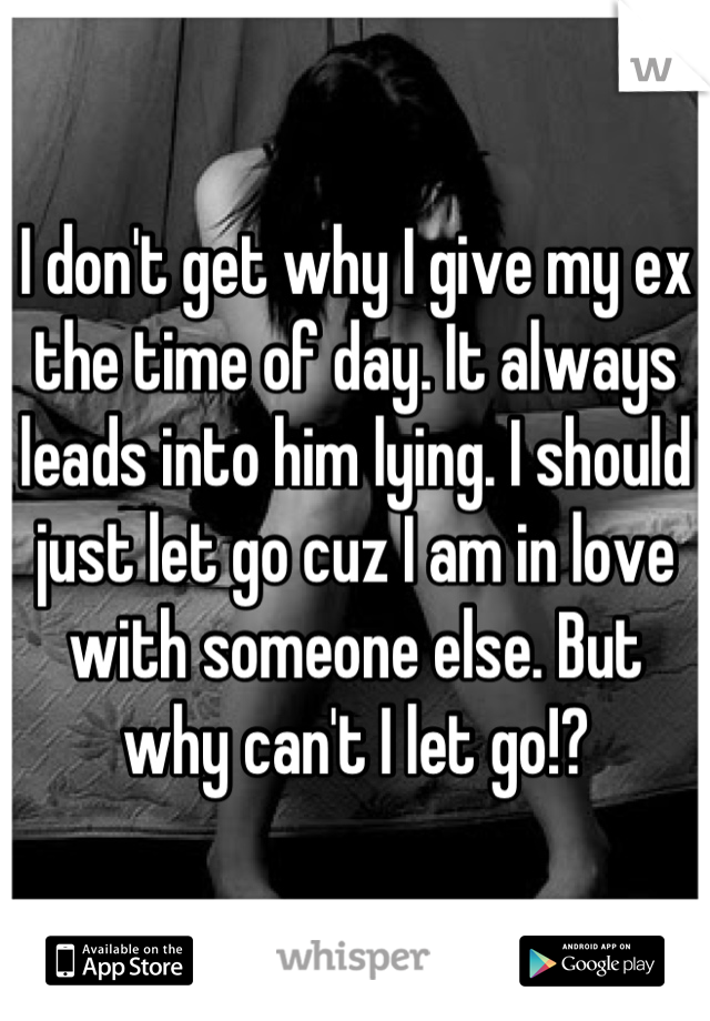 I don't get why I give my ex the time of day. It always leads into him lying. I should just let go cuz I am in love with someone else. But why can't I let go!?