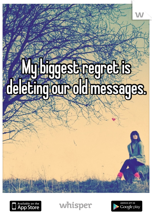 My biggest regret is deleting our old messages.